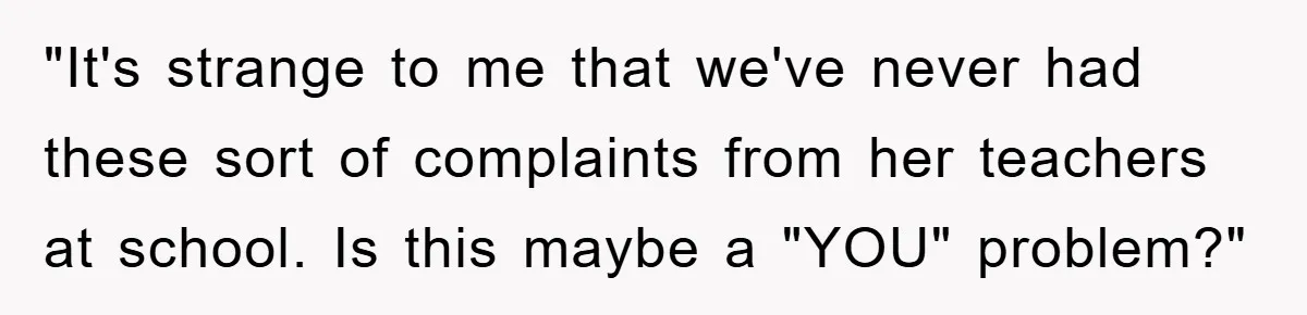 "It's strange to me that we've never had these sort of complaints from her teachers at school. Is this maybe a "YOU" problem?"