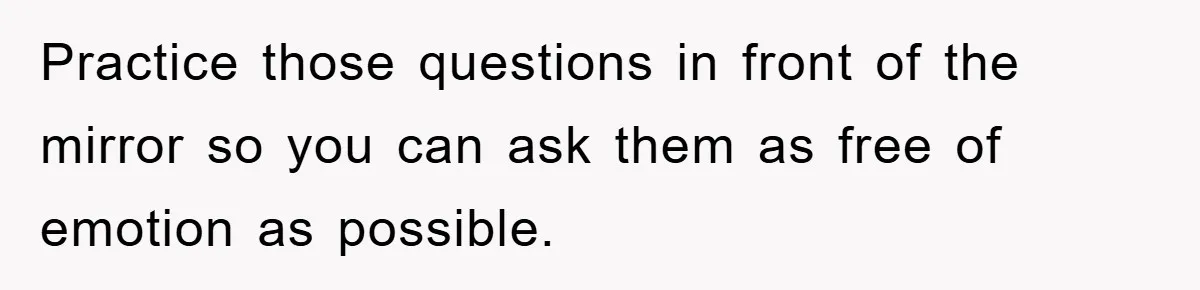 Practice those questions in front of the mirror so you can ask them as free of emotion as possible.