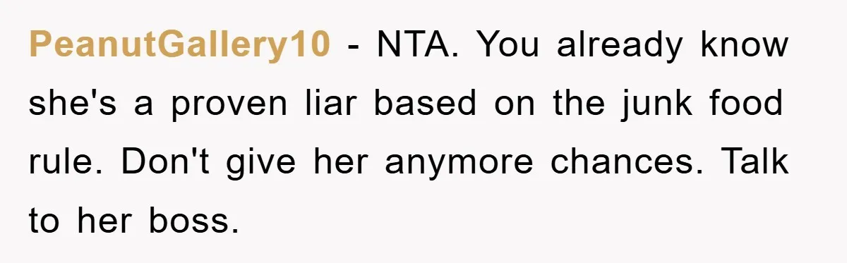 PeanutGallery10 − NTA. You already know she's a proven liar based on the junk food rule. Don't give her anymore chances. Talk to her boss.