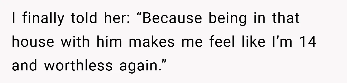 I finally told her: “Because being in that house with him makes me feel like I’m 14 and worthless again.”