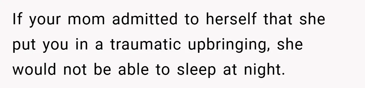 If your mom admitted to herself that she put you in a traumatic upbringing, she would not be able to sleep at night.