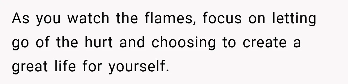 As you watch the flames, focus on letting go of the hurt and choosing to create a great life for yourself.