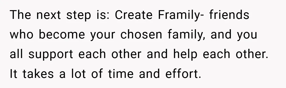 The next step is: Create Framily- friends who become your chosen family, and you all support each other and help each other. It takes a lot of time and effort.
