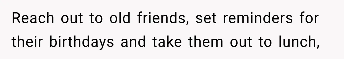 Reach out to old friends, set reminders for their birthdays and take them out to lunch,