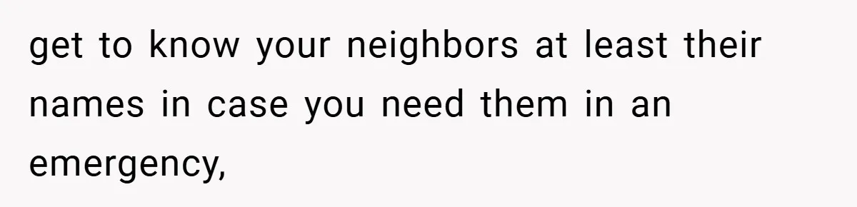get to know your neighbors at least their names in case you need them in an emergency,