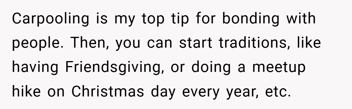Carpooling is my top tip for bonding with people. Then, you can start traditions, like having Friendsgiving, or doing a meetup hike on Christmas day every year, etc.