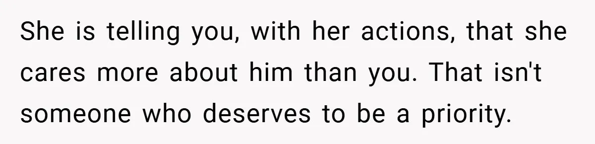 She is telling you, with her actions, that she cares more about him than you. That isn't someone who deserves to be a priority.