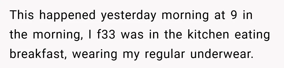 This happened yesterday morning at 9 in the morning, I f33 was in the kitchen eating breakfast, wearing my regular underwear.