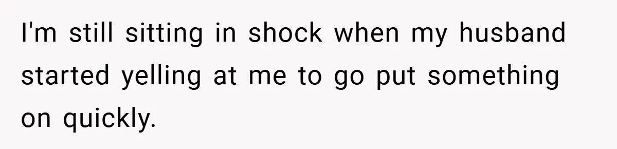 I'm still sitting in shock when my husband started yelling at me to go put something on quickly.