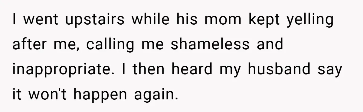 I went upstairs while his mom kept yelling after me, calling me shameless and inappropriate. I then heard my husband say it won't happen again.