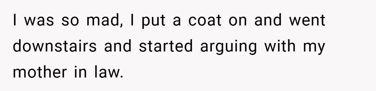 I was so mad, I put a coat on and went downstairs and started arguing with my mother in law.