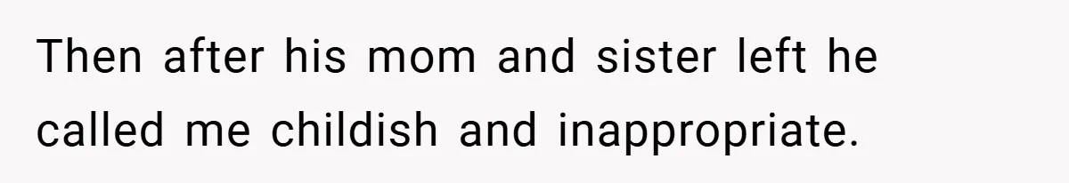 Then after his mom and sister left he called me childish and inappropriate.