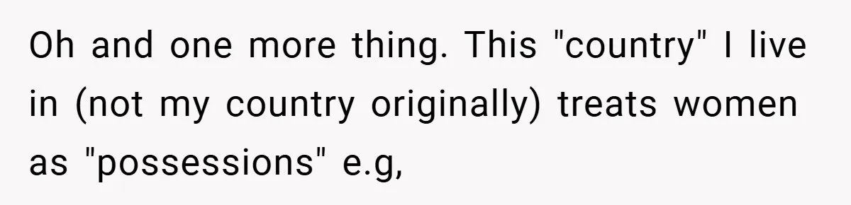 Oh and one more thing. This "country" I live in (not my country originally) treats women as "possessions" e.g,