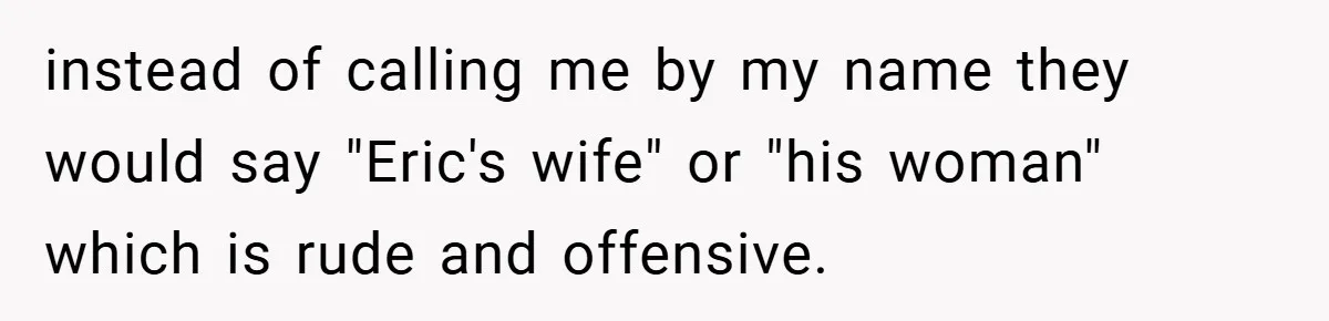instead of calling me by my name they would say "Eric's wife" or "his woman" which is rude and offensive.