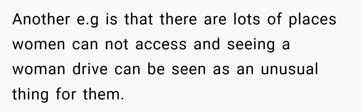Another e.g is that there are lots of places women can not access and seeing a woman drive can be seen as an unusual thing for them.