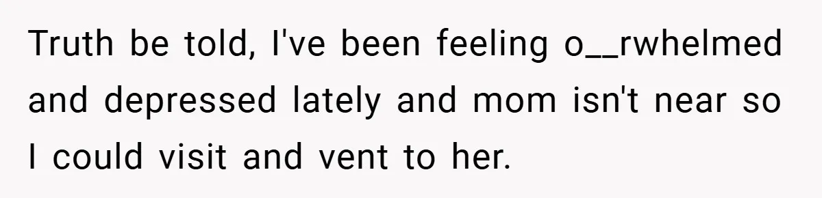 Truth be told, I've been feeling o__rwhelmed and depressed lately and mom isn't near so I could visit and vent to her.