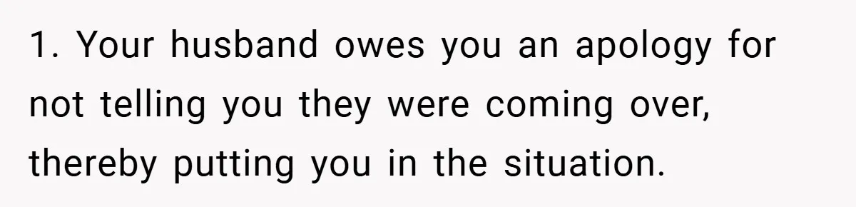 1. Your husband owes you an apology for not telling you they were coming over, thereby putting you in the situation.