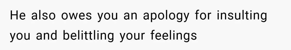 He also owes you an apology for insulting you and belittling your feelings