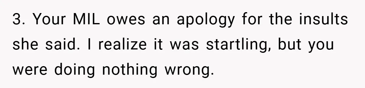 3. Your MIL owes an apology for the insults she said. I realize it was startling, but you were doing nothing wrong.