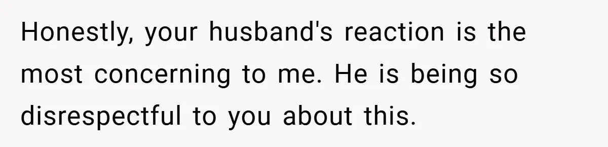 Honestly, your husband's reaction is the most concerning to me. He is being so disrespectful to you about this.