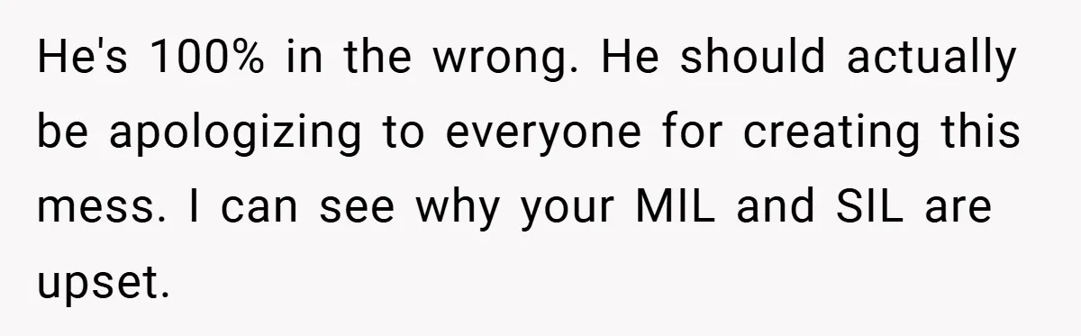 He's 100% in the wrong. He should actually be apologizing to everyone for creating this mess. I can see why your MIL and SIL are upset.
