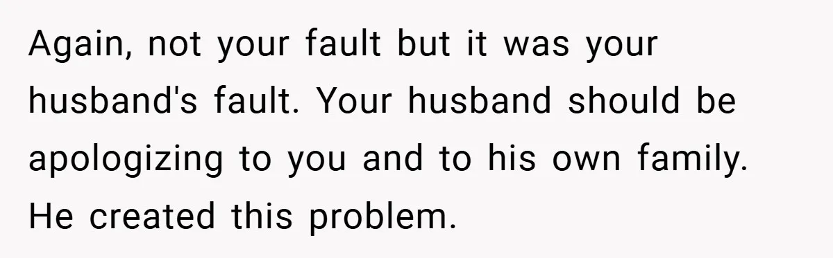 Again, not your fault but it was your husband's fault. Your husband should be apologizing to you and to his own family. He created this problem.