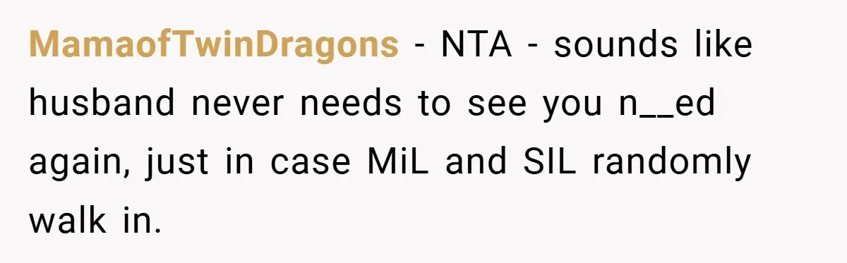 MamaofTwinDragons − NTA - sounds like husband never needs to see you n__ed again, just in case MiL and SIL randomly walk in.