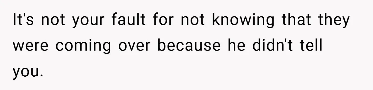 It's not your fault for not knowing that they were coming over because he didn't tell you.