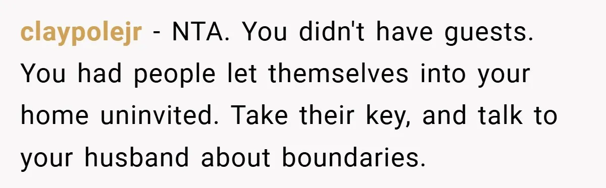 claypolejr − NTA. You didn't have guests. You had people let themselves into your home uninvited. Take their key, and talk to your husband about boundaries.