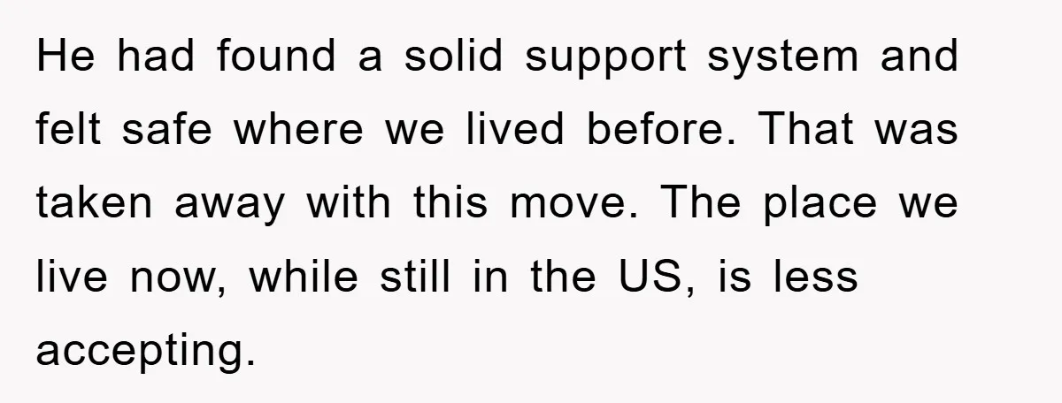 “It’s Just A Passion Project”, Man’s Comment About His Wife’s Career Sparks Family Feud He had found a solid support system and felt safe where we lived before. That was taken away with this move. The place we live now, while still in the...