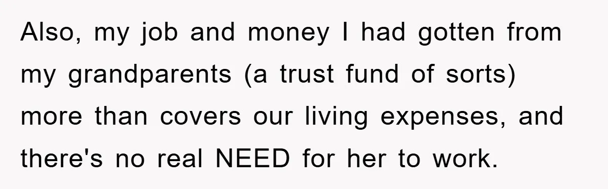 “It’s Just A Passion Project”, Man’s Comment About His Wife’s Career Sparks Family Feud Also, my job and money I had gotten from my grandparents (a trust fund of sorts) more than covers our living expenses, and there's no real NEED for her to...