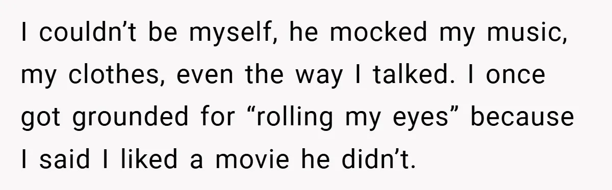 I couldn’t be myself, he mocked my music, my clothes, even the way I talked. I once got grounded for “rolling my eyes” because I said I liked a movie...