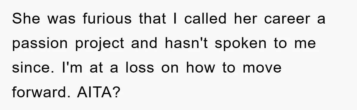 “It’s Just A Passion Project”, Man’s Comment About His Wife’s Career Sparks Family Feud She was furious that I called her career a passion project and hasn't spoken to me since. I'm at a loss on how to move forward. AITA?
