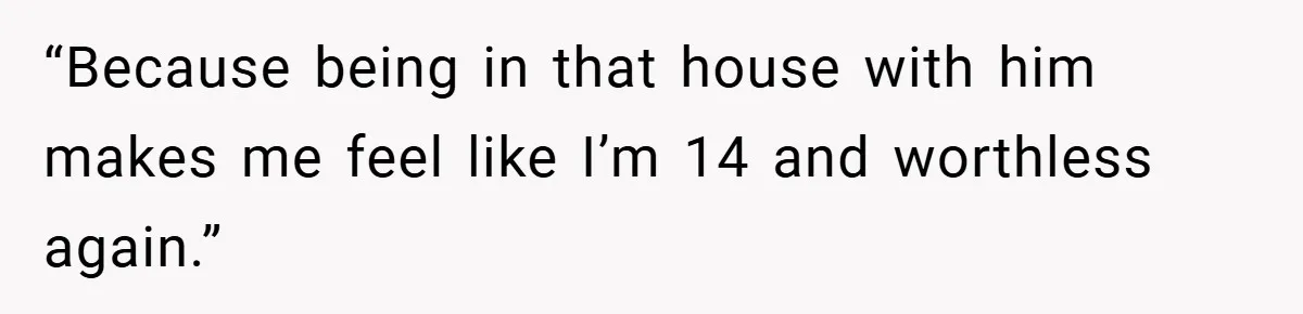 “Because being in that house with him makes me feel like I’m 14 and worthless again.”