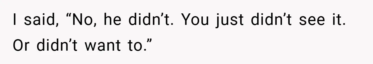I said, “No, he didn’t. You just didn’t see it. Or didn’t want to.”