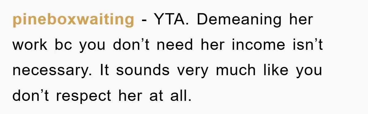 “It’s Just A Passion Project”, Man’s Comment About His Wife’s Career Sparks Family Feud pineboxwaiting − YTA. Demeaning her work bc you don’t need her income isn’t necessary. It sounds very much like you don’t respect her at all.