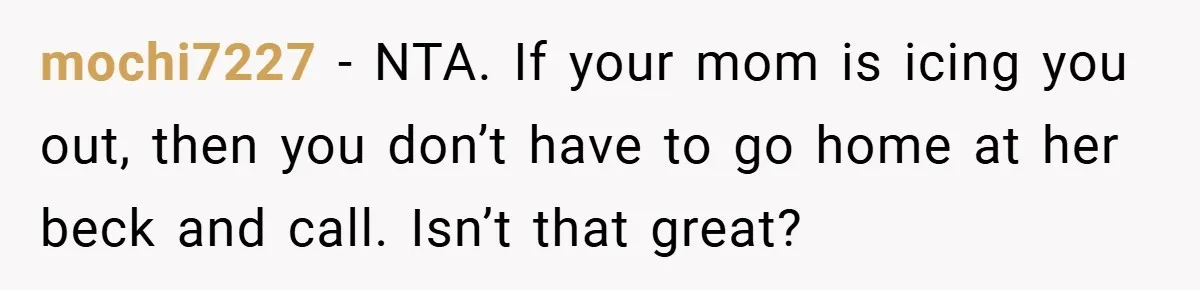 mochi7227 − NTA. If your mom is icing you out, then you don’t have to go home at her beck and call. Isn’t that great?