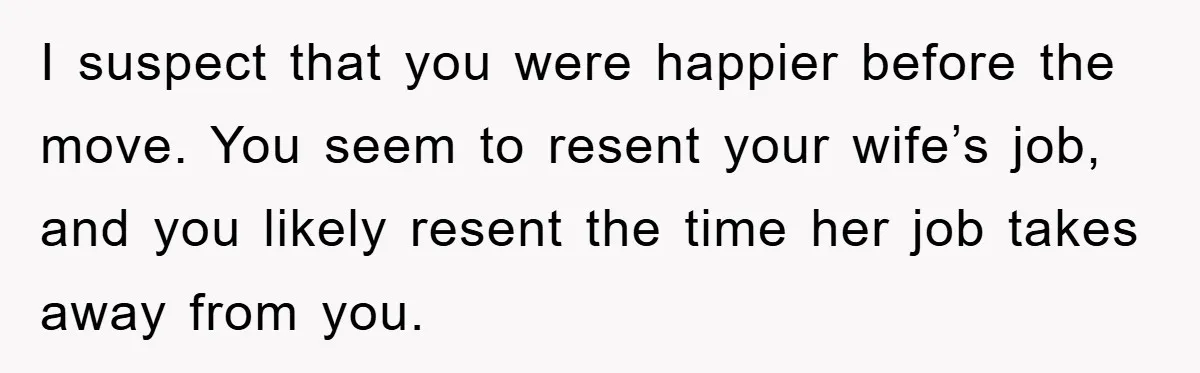 “It’s Just A Passion Project”, Man’s Comment About His Wife’s Career Sparks Family Feud I suspect that you were happier before the move. You seem to resent your wife’s job, and you likely resent the time her job takes away from you.