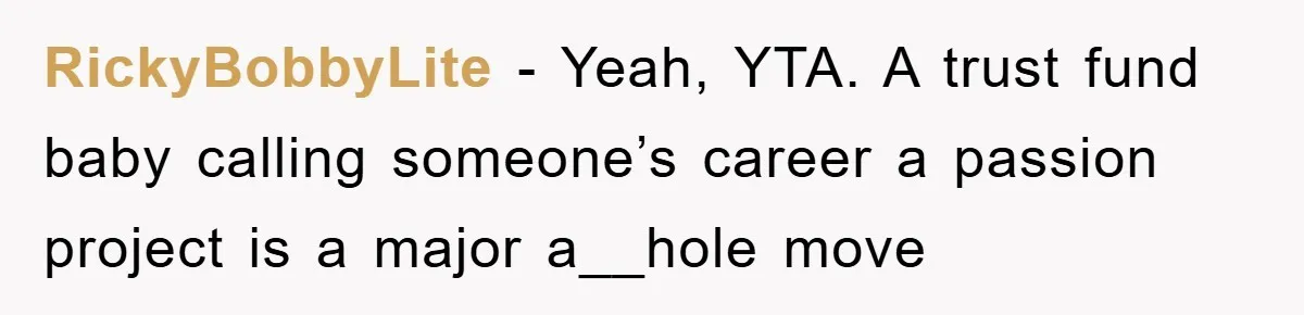 “It’s Just A Passion Project”, Man’s Comment About His Wife’s Career Sparks Family Feud RickyBobbyLite − Yeah, YTA. A trust fund baby calling someone’s career a passion project is a major a__hole move