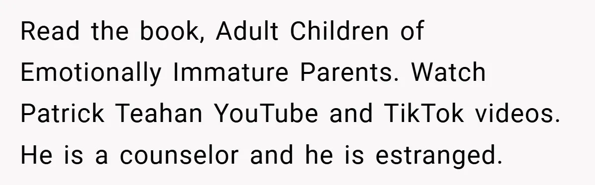Read the book, Adult Children of Emotionally Immature Parents. Watch Patrick Teahan YouTube and TikTok videos. He is a counselor and he is estranged.