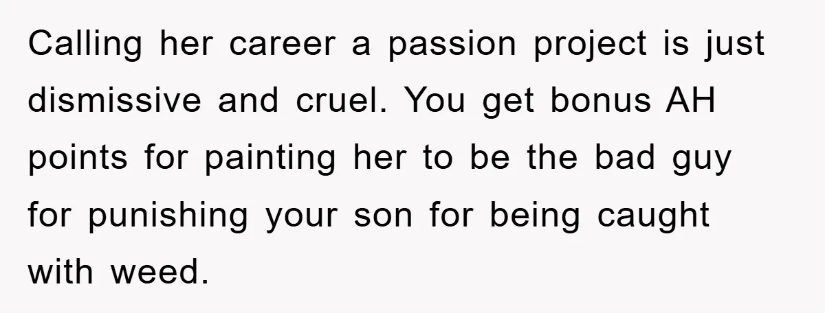 “It’s Just A Passion Project”, Man’s Comment About His Wife’s Career Sparks Family Feud Calling her career a passion project is just dismissive and cruel. You get bonus AH points for painting her to be the bad guy for punishing your son for being...
