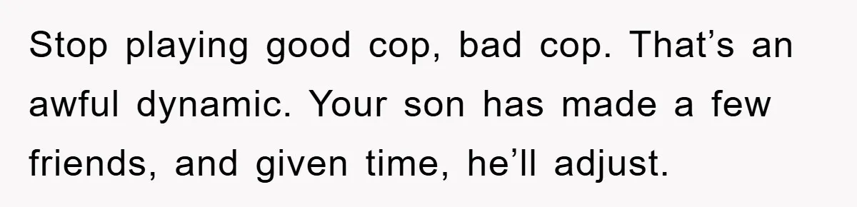 “It’s Just A Passion Project”, Man’s Comment About His Wife’s Career Sparks Family Feud Stop playing good cop, bad cop. That’s an awful dynamic. Your son has made a few friends, and given time, he’ll adjust.