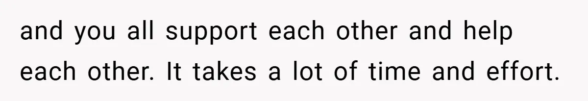 and you all support each other and help each other. It takes a lot of time and effort.