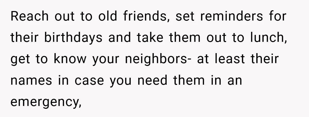 Reach out to old friends, set reminders for their birthdays and take them out to lunch, get to know your neighbors- at least their names in case you need them...