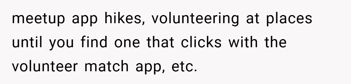 meetup app hikes, volunteering at places until you find one that clicks with the volunteer match app, etc.