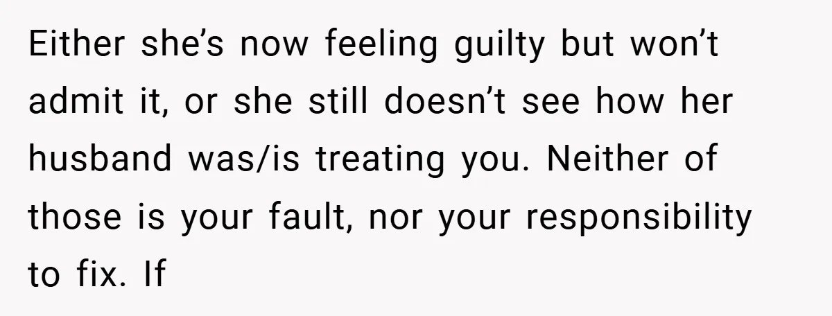 Either she’s now feeling guilty but won’t admit it, or she still doesn’t see how her husband was/is treating you. Neither of those is your fault, nor your responsibility to...