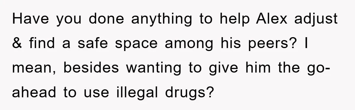 “It’s Just A Passion Project”, Man’s Comment About His Wife’s Career Sparks Family Feud Have you done anything to help Alex adjust & find a safe space among his peers? I mean, besides wanting to give him the go-ahead to use illegal drugs?