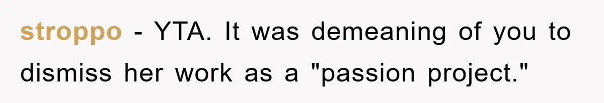 “It’s Just A Passion Project”, Man’s Comment About His Wife’s Career Sparks Family Feud stroppo − YTA. It was demeaning of you to dismiss her work as a "passion project."