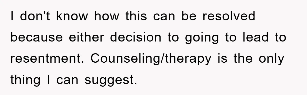 “It’s Just A Passion Project”, Man’s Comment About His Wife’s Career Sparks Family Feud I don't know how this can be resolved because either decision to going to lead to resentment. Counseling/therapy is the only thing I can suggest.