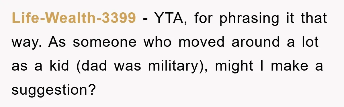 “It’s Just A Passion Project”, Man’s Comment About His Wife’s Career Sparks Family Feud Life-Wealth-3399 − YTA, for phrasing it that way. As someone who moved around a lot as a kid (dad was military), might I make a suggestion?